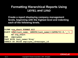 Formatting Hierarchical Reports Using  LEVEL  and  LPAD Create a report displaying company management  levels, beginning with the highest level and indenting  each of the following levels. COLUMN org_chart FORMAT A12 SELECT LPAD(last_name, LENGTH(last_name)+(LEVEL*2)-2,'_')  AS org_chart FROM  employees  START WITH last_name='King'  CONNECT BY PRIOR employee_id=manager_id  