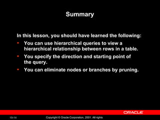 Summary In this lesson, you should have learned the following:  You can use hierarchical queries to view a hierarchical relationship between rows in a table. You specify the direction and starting point of the query.  You can eliminate nodes or branches by pruning. 