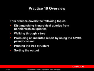 Practice 19 Overview This practice covers the following topics: Distinguishing hierarchical queries from nonhierarchical queries Walking through a tree Producing an indented report by using the  LEVEL  pseudocolumn Pruning the tree structure Sorting the output 