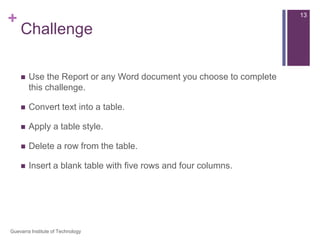 Modify a Table Using the Layout TabWhen you select a table in Word 2007, Design and Layout tabs appear under Table Tools on the Ribbon. Using commands on the Layout tab you can make a variety of modifications to the table such as:Adding and deleting columns,Adding and deleting rows,Changing the cell size,Aligning cell text,Changing text direction,Merging and splitting cells,And More.12Guevarra Institute of Technology