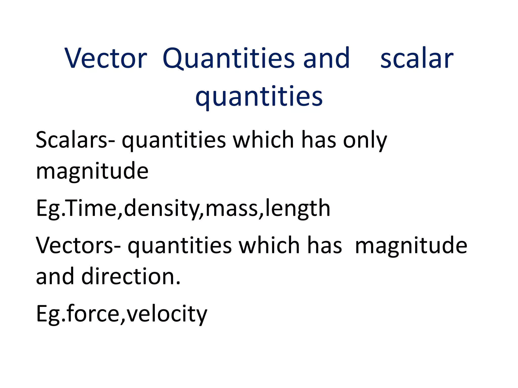 Vector Quantities and scalar 
quantities 
Scalars- quantities which has only 
magnitude 
Eg.Time,density,mass,length 
Vectors- quantities which has magnitude 
and direction. 
Eg.force,velocity 
 