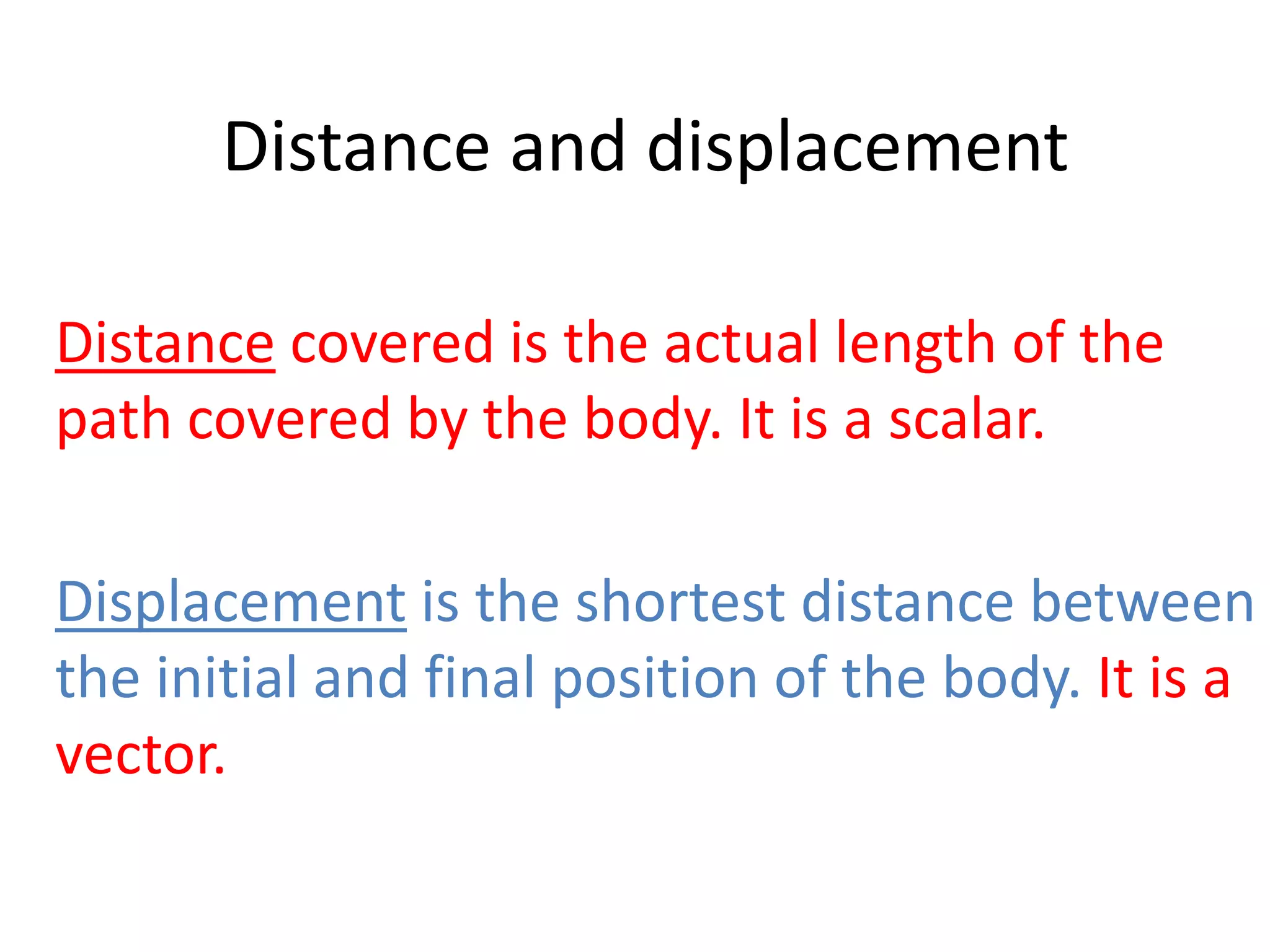 Distance and displacement 
Distance covered is the actual length of the 
path covered by the body. It is a scalar. 
Displacement is the shortest distance between 
the initial and final position of the body. It is a 
vector. 
 