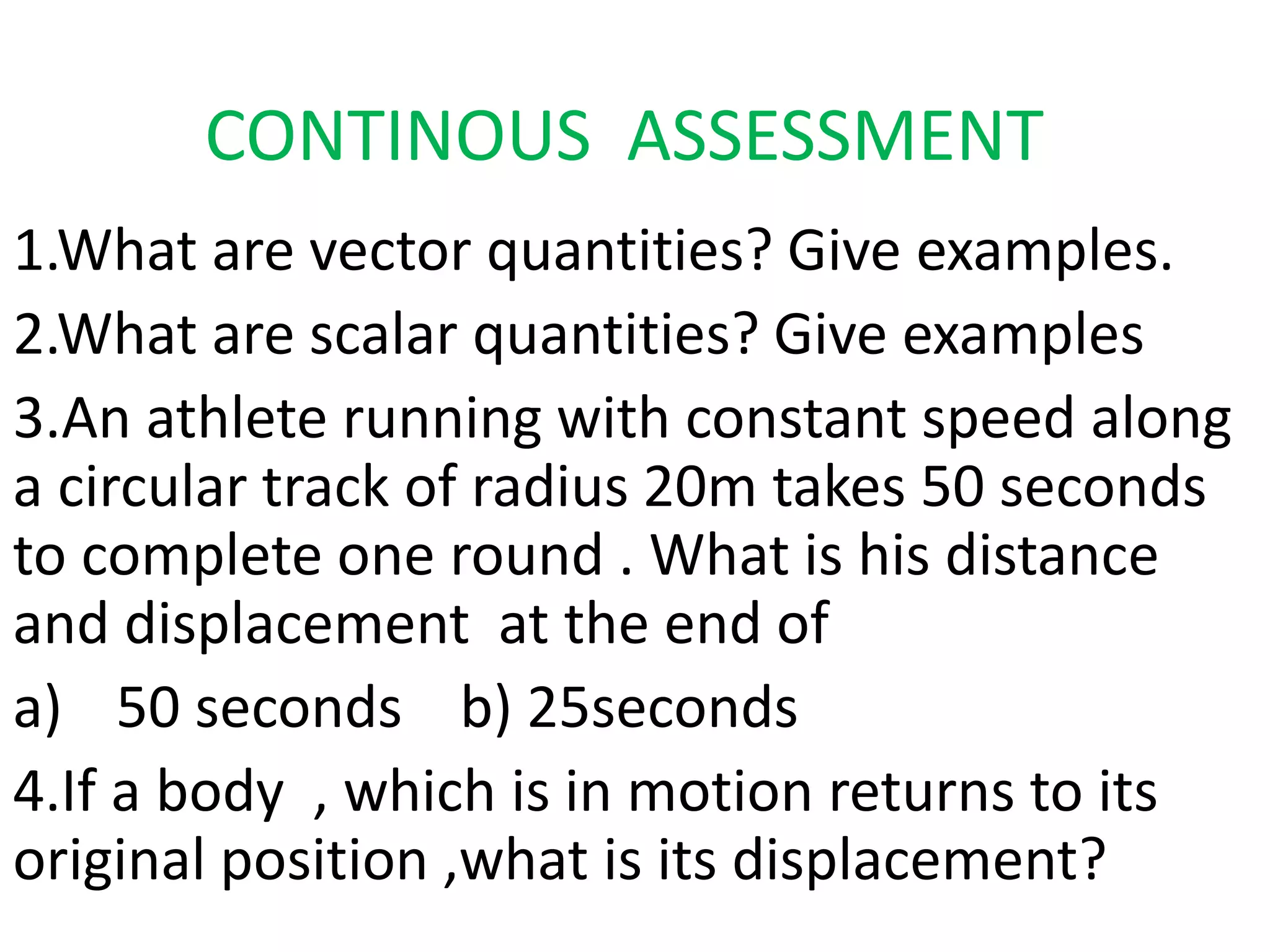 CONTINOUS ASSESSMENT 
1.What are vector quantities? Give examples. 
2.What are scalar quantities? Give examples 
3.An athlete running with constant speed along 
a circular track of radius 20m takes 50 seconds 
to complete one round . What is his distance 
and displacement at the end of 
a) 50 seconds b) 25seconds 
4.If a body , which is in motion returns to its 
original position ,what is its displacement? 
 