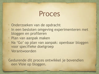 Proces
Onderzoeken van de opdracht
In een besloten omgeving experimenteren met
bloggen en profileren
Plan van aanpak maken
Na ‘Go’ op plan van aanpak: openbaar bloggen
voor specifieke doelgroep
Verantwoorden
Gedurende dit proces ontwikkel je bovendien
een Visie op bloggen.

 