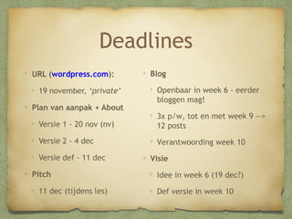 Deadlines
URL (wordpress.com):
21 november, ‘private’
Plan van aanpak + About

Blog
Openbaar in week 6 - eerder
bloggen mag!

Versie 1 - 22 nov (nv)

3x p/w, tot en met week 9 —
> 12 posts

Versie 2 - 6 dec

Verantwoording week 10

Versie def - 13 dec
Pitch
13 dec (tijdens les)

Visie
Idee in week 6 (20 dec)
Def versie in week 10

 