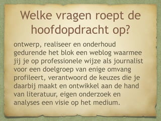 Welke vragen roept de
hoofdopdracht op?
ontwerp, realiseer en onderhoud
gedurende het blok een weblog waarmee
jij je op professionele wijze als journalist
voor een doelgroep van enige omvang
profileert, verantwoord de keuzes die je
daarbij maakt en ontwikkel aan de hand
van literatuur, eigen onderzoek en
analyses een visie op het medium.

 