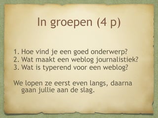 In groepen (4 p)
1.Hoe vind je een goed onderwerp?
2.Wat maakt een weblog journalistiek?
3.Wat is typerend voor een weblog?
We lopen ze eerst even langs, daarna
gaan jullie aan de slag.

 