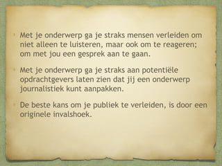 Met je onderwerp ga je straks mensen verleiden om
niet alleen te luisteren, maar ook om te reageren; om
met jou een gesprek aan te gaan.
Met je onderwerp ga je straks aan potentiële
opdrachtgevers laten zien dat jij een onderwerp
journalistiek kunt aanpakken.
De beste kans om je publiek te verleiden, is door een
originele invalshoek.

 