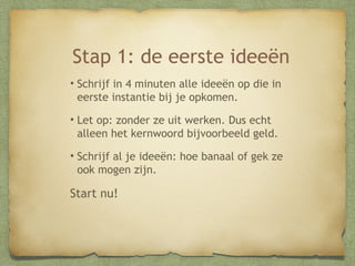 Stap 1: de eerste ideeën
•Schrijf in 4 minuten alle ideeën op die in
eerste instantie bij je opkomen.
•Let op: zonder ze uit werken. Dus echt
alleen het kernwoord bijvoorbeeld geld.
•Schrijf al je ideeën: hoe banaal of gek ze
ook mogen zijn.

Start nu!

 