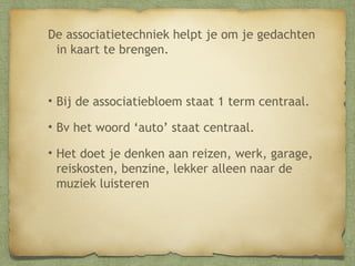 De associatietechniek helpt je om je gedachten
in kaart te brengen.

• Bij de associatiebloem staat 1 term centraal.
• Bv het woord ‘auto’ staat centraal.
• Het doet je denken aan reizen, werk, garage,
reiskosten, benzine, lekker alleen naar de
muziek luisteren

 