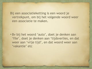 Bij een associatieketting is een woord je
vertrekpunt, om bij het volgende woord weer een
associatie te maken.

•Bv bij het woord ‘auto’, doet je denken aan
‘file’, doet je denken aan ‘tijdsverlies, en dat
weer aan ‘vrije tijd’, en dat woord weer aan
‘vakantie’ etc

 