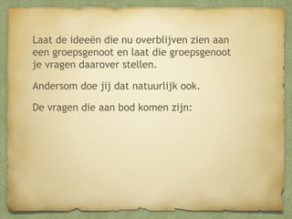 Laat de ideeën die nu overblijven zien aan
een groepsgenoot en laat die groepsgenoot
je vragen daarover stellen.
Andersom doe jij dat natuurlijk ook.
De vragen die aan bod komen zijn:

 