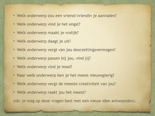 • Welk onderwerp zou een vriend/vriendin je aanraden?
• Welk onderwerp vind je het engst?
• Welk onderwerp maakt je vrolijk?
• Welk onderwerp daagt je uit?
• Welk onderwerp vergt van jou doorzettingsvermogen?
• Welk onderwerp passen bij jou, vind jij?
• Welk onderwerp vind je mooi?
• Naar welk onderwerp ben je het meest nieuwsgierig?
• Welk onderwerp vergt de meeste creativiteit van jou?
• Welk onderwerp raakt jou het meest?
(nb: je mag op deze vragen best met een nieuw idee antwoorden).

 