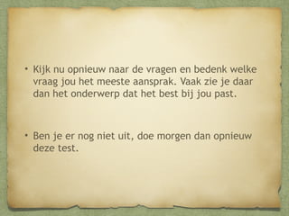 • Kijk nu opnieuw naar de vragen en bedenk welke
vraag jou het meeste aansprak. Vaak zie je daar
dan het onderwerp dat het best bij jou past.

• Ben je er nog niet uit, doe morgen dan opnieuw
deze test.

 