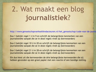 2. Wat maakt een blog
journalistiek?

http://www.genootschapvanhoofdredacteuren.nl/het_genootschap/code-voor-de-journa
Duo 1 bekijkt regel 1 t/m 9 en schrijft de belangrijkste kenmerken van een
journalistieke aanpak die ze in deze regels vindt op (kernwoorden)
Duo 2 bekijkt regel 10 t/m 20 en schrijft de belangrijkste kenmerken van een
journalistieke aanpak die ze in deze regels vindt op (kernwoorden)
Duo 3 bekijkt regel 21 t/m 28 en schrijft de belangrijkste kenmerken van een
journalistieke aanpak die ze in deze regels vindt op (kernwoorden)
Elk duo kiest uit die kernwoorden de drie belangrijkste kernwoorden die zij
hebben gevonden op een groot papier met een reactie of een bondige stelling.

 