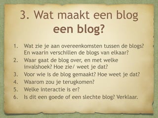 3. Wat maakt een blog
een blog?
1.
2.
3.
4.
5.
6.

Wat zie je aan overeenkomsten tussen de blogs?
En waarin verschillen de blogs van elkaar?
Waar gaat de blog over, en met welke
invalshoek? Hoe zie/ weet je dat?
Voor wie is de blog gemaakt? Hoe weet je dat?
Waarom zou je terugkomen?
Welke interactie is er?
Is dit een goede of een slechte blog? Verklaar.

 
