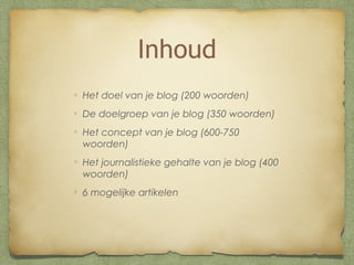 Inhoud
Het doel van je blog (200 woorden)
De doelgroep van je blog (350 woorden)
Het concept van je blog (600-750
woorden)
Het journalistieke gehalte van je blog (400
woorden)
6 mogelijke artikelen

 