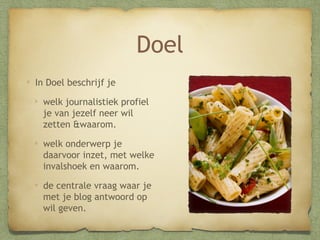Doel
In Doel beschrijf je
welk journalistiek profiel
je van jezelf neer wil
zetten &waarom.
welk onderwerp je
daarvoor inzet, met welke
invalshoek en waarom.
de centrale vraag waar je
met je blog antwoord op
wil geven.

 