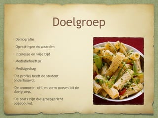 Doelgroep
Demografie
Opvattingen en waarden
Interesse en vrije tijd
Mediabehoeften
Mediagedrag
Dit profiel heeft de student
onderbouwd.
De promotie, stijl en vorm passen bij de
doelgroep.
De posts zijn doelgroepgericht
opgebouwd.

 