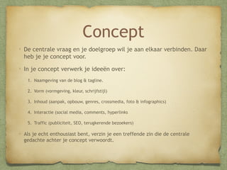 Concept
De centrale vraag en je doelgroep wil je aan elkaar verbinden. Daar
heb je je concept voor.
In je concept verwerk je ideeën over:
1. Naamgeving van de blog & tagline.
2. Vorm (vormgeving, kleur, schrijfstijl)
3. Inhoud (aanpak, opbouw, genres, crossmedia, foto & infographics)
4. Interactie (social media, comments, hyperlinks
5. Traffic (publiciteit, SEO, terugkerende bezoekers)

Als je echt enthousiast bent, verzin je een treffende zin die de centrale
gedachte achter je concept verwoordt.

 
