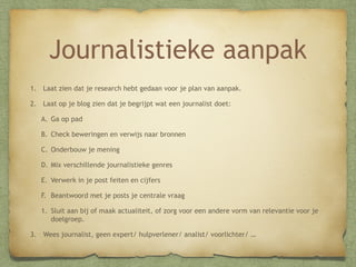 Journalistieke aanpak
1. Laat zien dat je research hebt gedaan voor je plan van aanpak.
2. Laat op je blog zien dat je begrijpt wat een journalist doet:
A. Ga op pad
B. Check beweringen en verwijs naar bronnen
C. Onderbouw je mening
D. Mix verschillende journalistieke genres
E. Verwerk in je post feiten en cijfers
F. Beantwoord met je posts je centrale vraag
1. Sluit aan bij of maak actualiteit, of zorg voor een andere vorm van relevantie voor je
doelgroep.
3. Wees journalist, geen expert/ hulpverlener/ analist/ voorlichter/ …

 