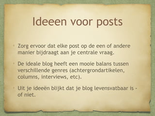 Ideeen voor posts
Zorg ervoor dat elke post op de een of andere
manier bijdraagt aan je centrale vraag.
De ideale blog heeft een mooie balans tussen
verschillende genres (achtergrondartikelen,
columns, interviews, etc).
Uit je ideeën blijkt dat je blog levensvatbaar is of niet.

 