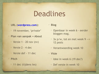 Deadlines
URL (wordpress.com):
21 november, ‘private’
Plan van aanpak + About

Blog
Openbaar in week 6 - eerder
bloggen mag!

Versie 1 - 22 nov (nv)

3x p/w, tot en met week 9 —
> 12 posts

Versie 2 - 6 dec

Verantwoording week 10

Versie def - 13 dec
Pitch
13 dec (tijdens les)

Visie
Idee in week 6 (20 dec)
Def versie in week 10

 
