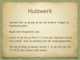 Huiswerk
Spreek met je groep af om de andere vragen te
beantwoorden.
Maak een blogadres aan.
Lever in de les je PvA v 1 in en een digitale versie
via e-mail. Hou je daarbij aan de uitgangspunten.
Zet op je blog je About versie 1. In de les van 2011 wil ik die online zien staan.

 