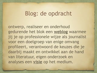 Blog: de opdracht
ontwerp, realiseer en onderhoud
gedurende het blok een weblog waarmee
jij je op professionele wijze als journalist
voor een doelgroep van enige omvang
profileert, verantwoord de keuzes die je
daarbij maakt en ontwikkel aan de hand
van literatuur, eigen onderzoek en
analyses een visie op het medium.

 