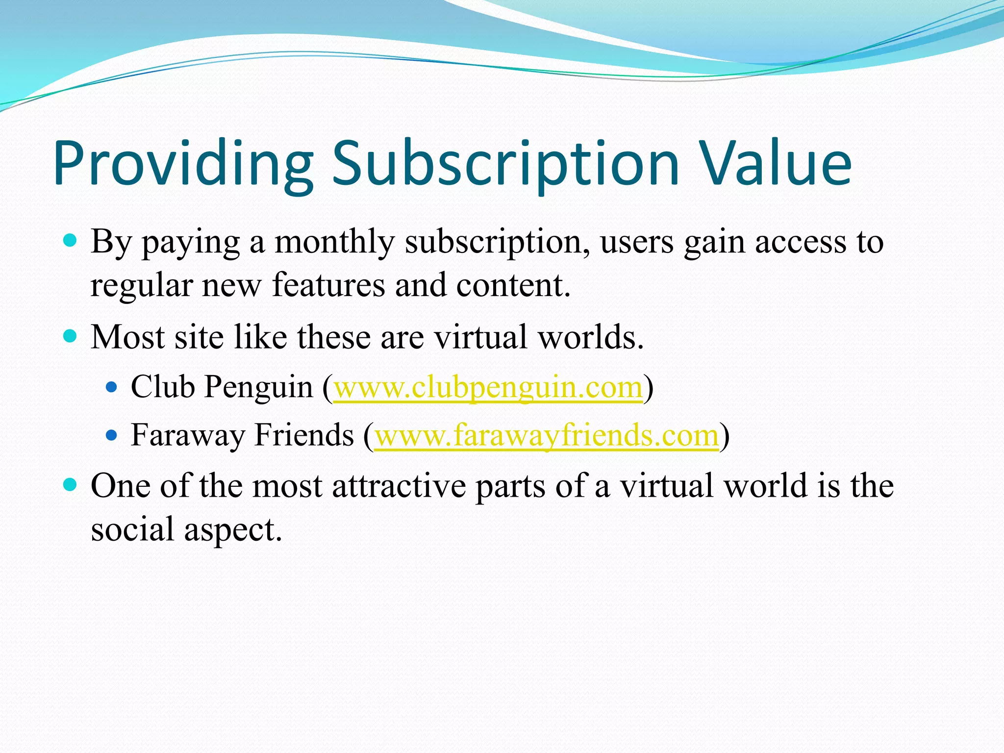 Providing Subscription ValueBy paying a monthly subscription, users gain access to regular new features and content.Most site like these are virtual worlds.Club Penguin (www.clubpenguin.com)Faraway Friends (www.farawayfriends.com)One of the most attractive parts of a virtual world is the social aspect.