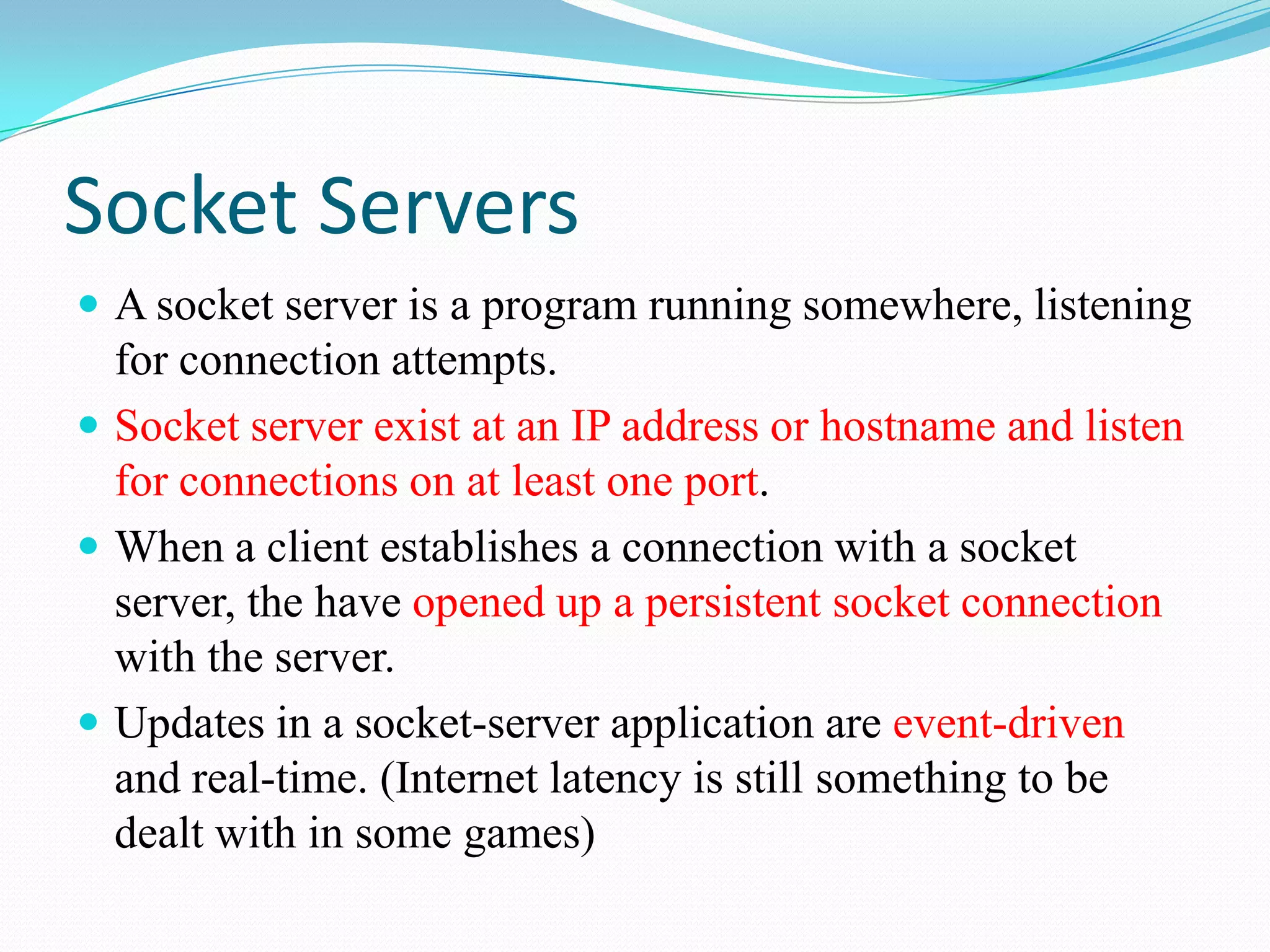 Socket ServersA socket server is a program running somewhere, listening for connection attempts.Socket server exist at an IP address or hostname and listen for connections on at least one port.When a client establishes a connection with a socket server, the have opened up a persistent socket connection with the server.Updates in a socket-server application are event-driven and real-time. (Internet latency is still something to be dealt with in some games)