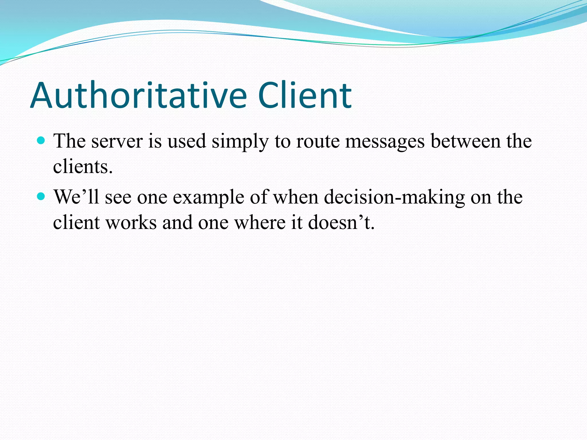 Authoritative ClientThe server is used simply to route messages between the clients.We’ll see one example of when decision-making on the client works and one where it doesn’t.