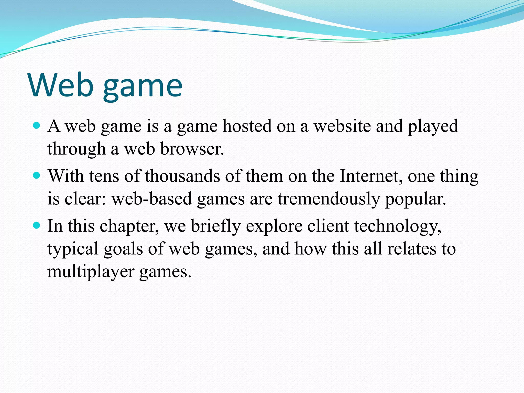 Web gameA web game is a game hosted on a website and played through a web browser.With tens of thousands of them on the Internet, one thing is clear: web-based games are tremendously popular.In this chapter, we briefly explore client technology, typical goals of web games, and how this all relates to multiplayer games.