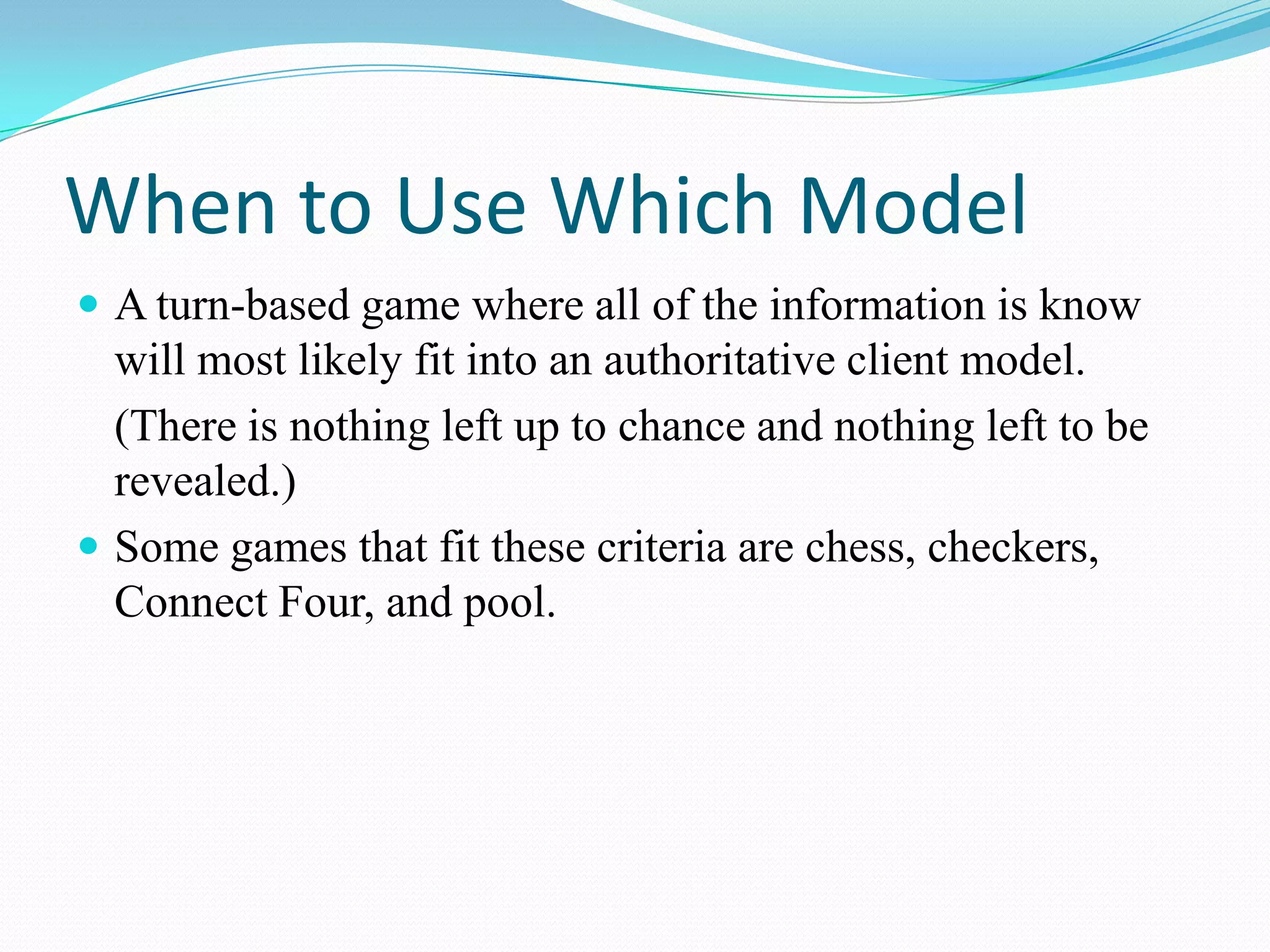 When to Use Which ModelA turn-based game where all of the information is know will most likely fit into an authoritative client model.	(There is nothing left up to chance and nothing left to be revealed.)Some games that fit these criteria are chess, checkers, Connect Four, and pool.