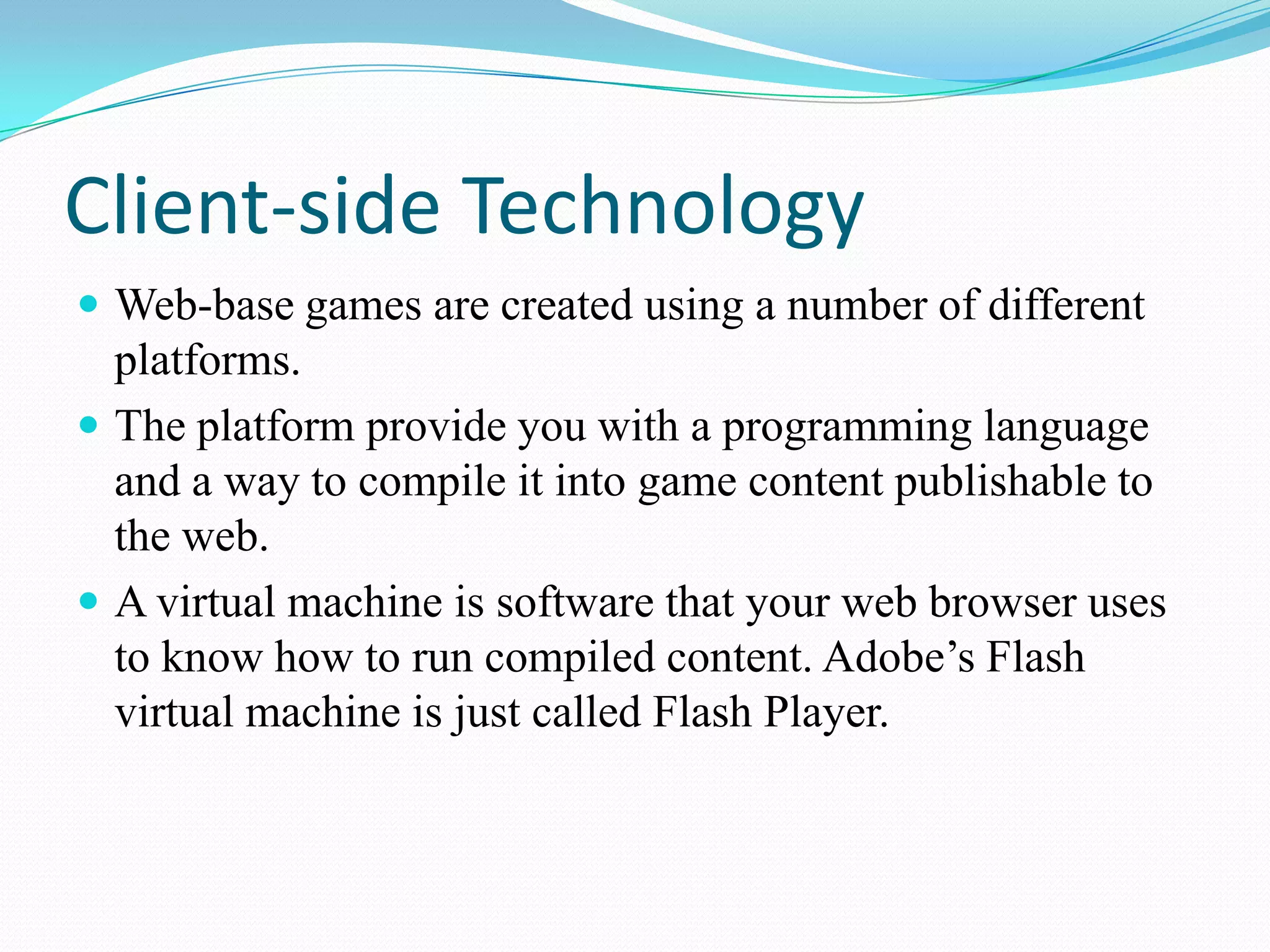 Client-side TechnologyWeb-base games are created using a number of different platforms.The platform provide you with a programming language and a way to compile it into game content publishable to the web.Avirtual machine is software that your web browser uses to know how to run compiled content. Adobe’s Flash virtual machine is just called Flash Player.
