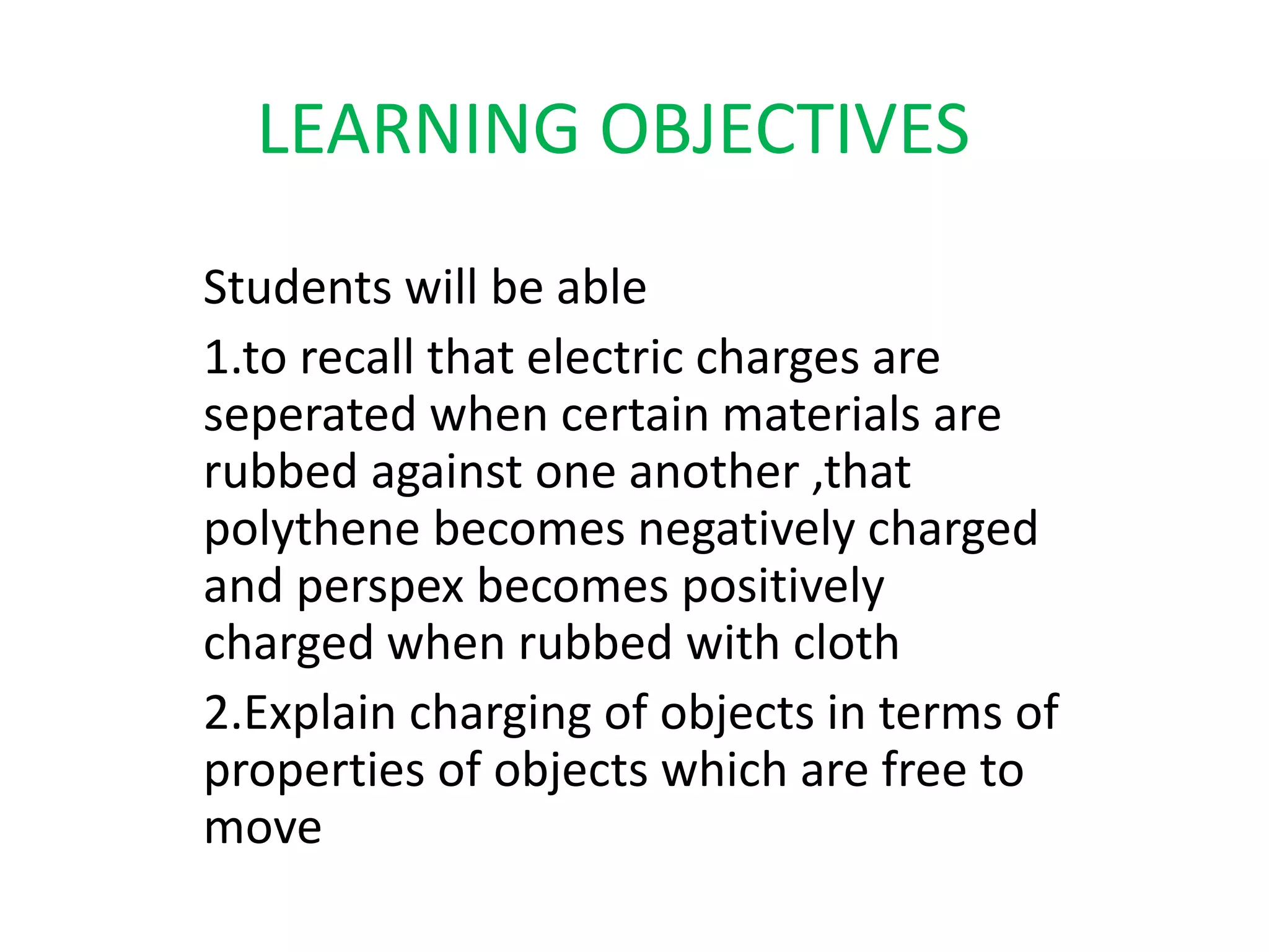 LEARNING OBJECTIVES 
Students will be able 
1.to recall that electric charges are 
seperated when certain materials are 
rubbed against one another ,that 
polythene becomes negatively charged 
and perspex becomes positively 
charged when rubbed with cloth 
2.Explain charging of objects in terms of 
properties of objects which are free to 
move 
 