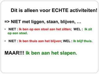 Dit is alleen voor ECHTE activiteiten!
=> NIET met liggen, staan, blijven, …
• NIET : Ik ben op een stoel aan het zitten; WEL : Ik zit
op een stoel.
• NIET : Ik ben thuis aan het blijven; WEL : Ik blijf thuis.
MAAR!!! Ik ben aan het slapen.
 