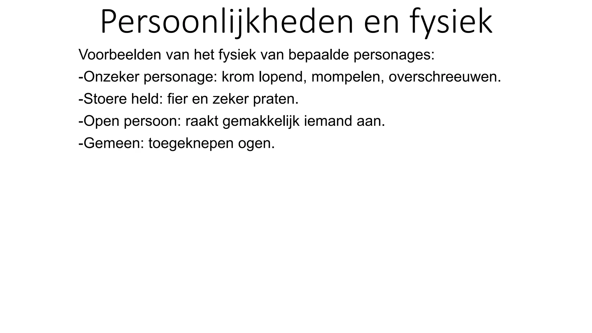 Persoonlijkheden en fysiek
Voorbeelden van het fysiek van bepaalde personages:
-Onzeker personage: krom lopend, mompelen, overschreeuwen.
-Stoere held: fier en zeker praten.
-Open persoon: raakt gemakkelijk iemand aan.
-Gemeen: toegeknepen ogen.
 