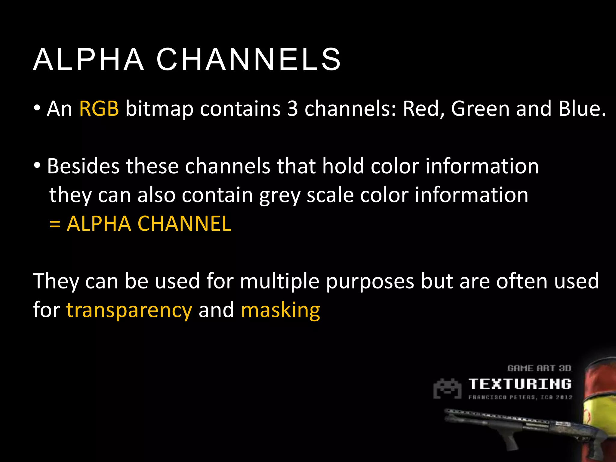 ALPHA CHANNELS
• An RGB bitmap contains 3 channels: Red, Green and Blue.

• Besides these channels that hold color information
  they can also contain grey scale color information
  = ALPHA CHANNEL

They can be used for multiple purposes but are often used
for transparency and masking
 