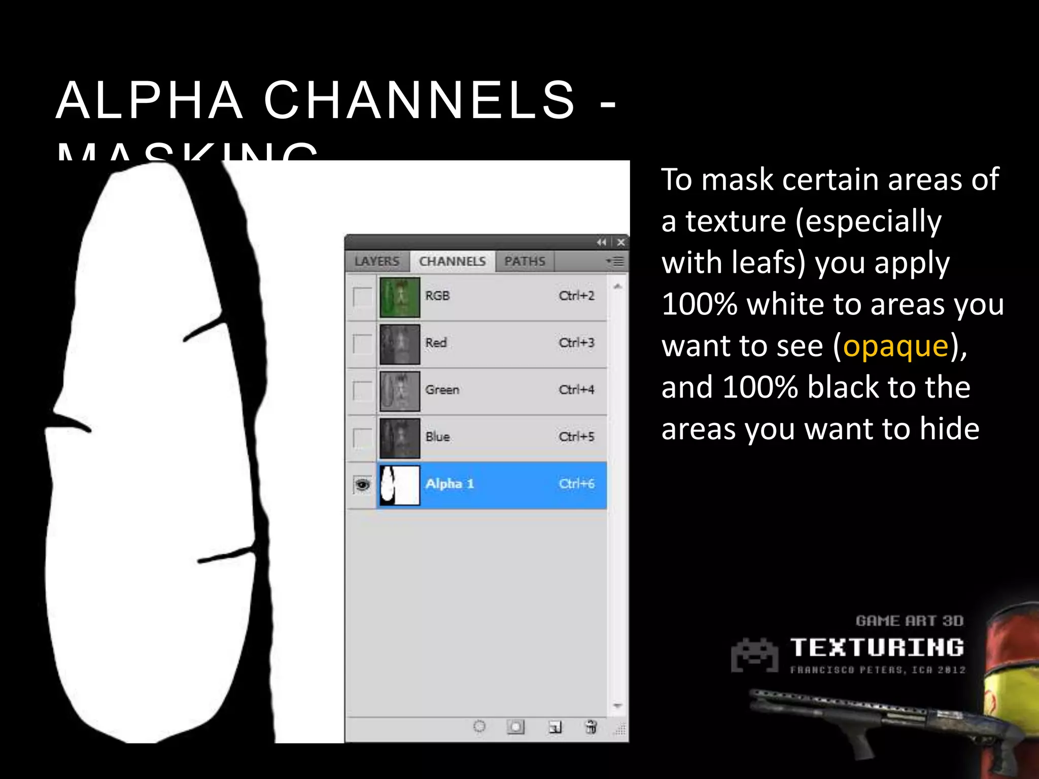 ALPHA CHANNELS -
MASKING            To mask certain areas of
                   a texture (especially
                   with leafs) you apply
                   100% white to areas you
                   want to see (opaque),
                   and 100% black to the
                   areas you want to hide
 