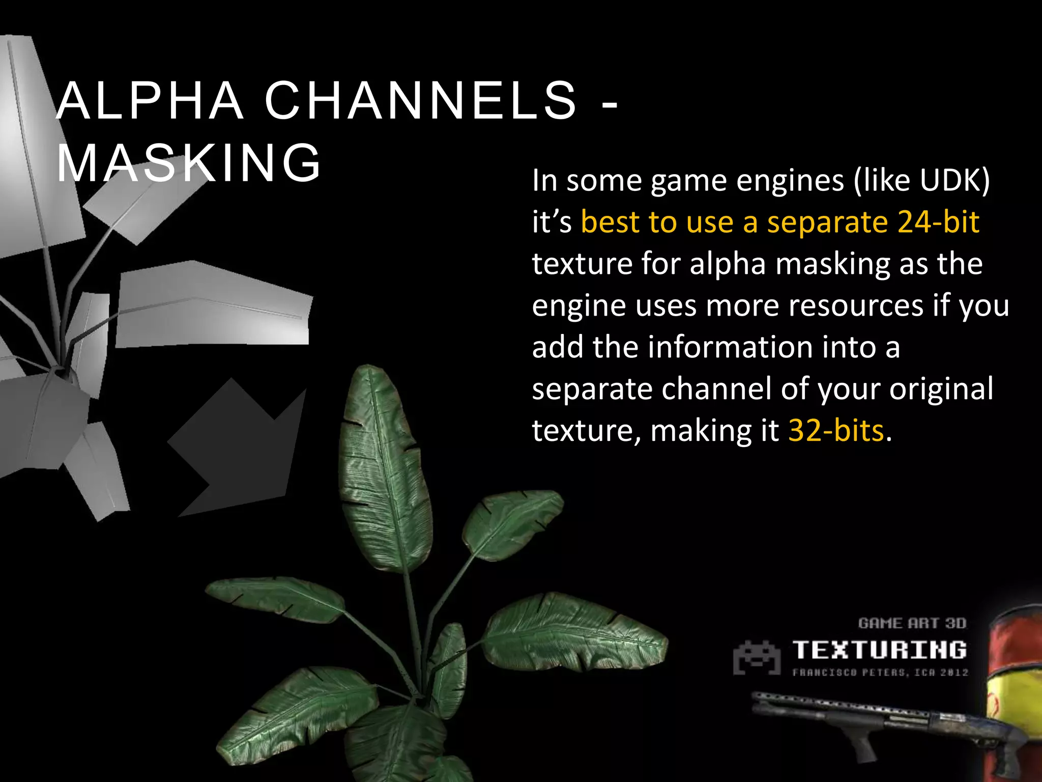 ALPHA CHANNELS -
MASKING      In some game engines (like UDK)
                      it’s best to use a separate 24-bit
                      texture for alpha masking as the
                      engine uses more resources if you
                      add the information into a
                      separate channel of your original
                      texture, making it 32-bits.
 
