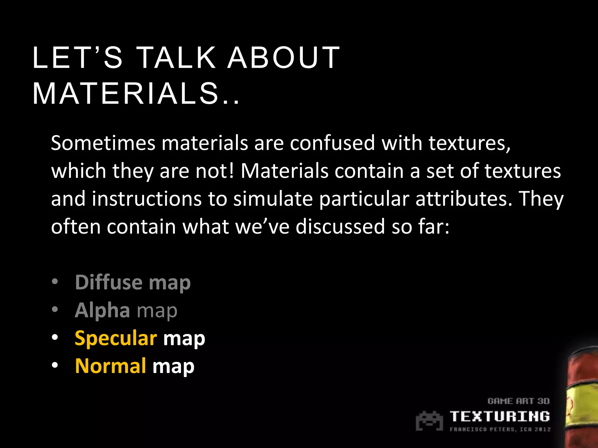 LET’S TALK ABOUT
MATERIALS..
Sometimes materials are confused with textures,
which they are not! Materials contain a set of textures
and instructions to simulate particular attributes. They
often contain what we’ve discussed so far:

•   Diffuse map
•   Alpha map
•   Specular map
•   Normal map
 