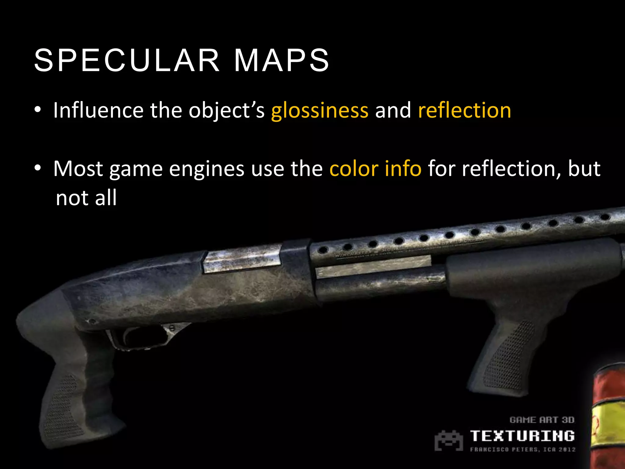 SPECULAR MAPS
• Influence the object’s glossiness and reflection

• Most game engines use the color info for reflection, but
  not all
 