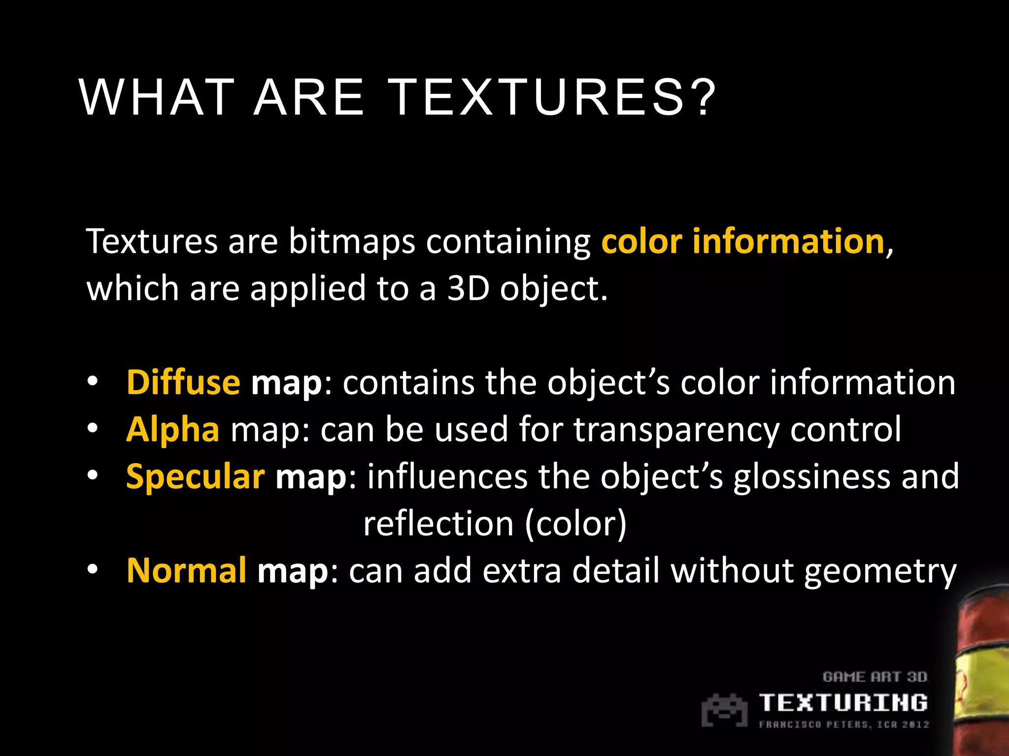 WHAT ARE TEXTURES?

Textures are bitmaps containing color information,
which are applied to a 3D object.

• Diffuse map: contains the object’s color information
• Alpha map: can be used for transparency control
• Specular map: influences the object’s glossiness and
                reflection (color)
• Normal map: can add extra detail without geometry
 