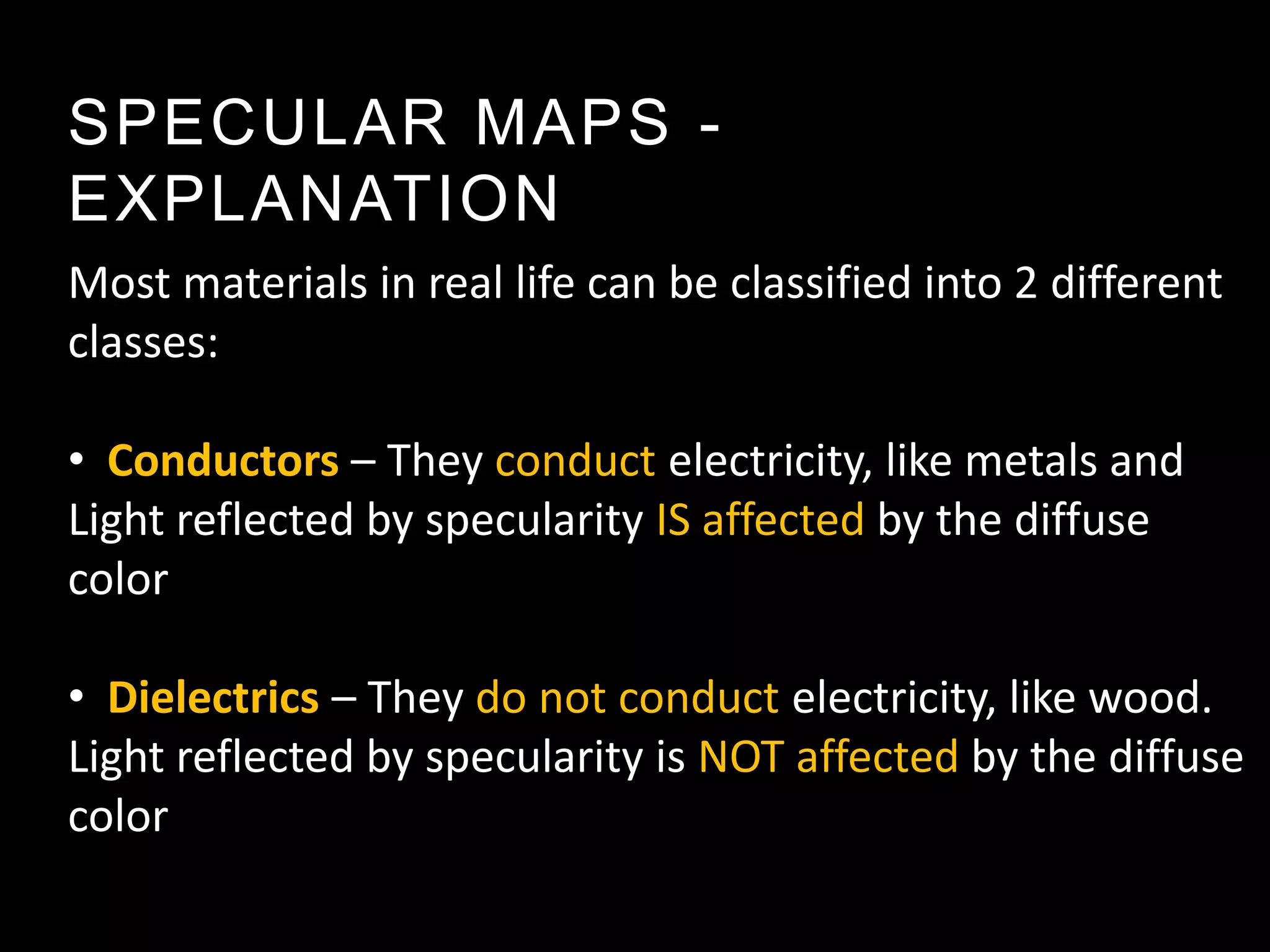 SPECULAR MAPS -
EXPLANATION
Most materials in real life can be classified into 2 different
classes:

• Conductors – They conduct electricity, like metals and
Light reflected by specularity IS affected by the diffuse
color

• Dielectrics – They do not conduct electricity, like wood.
Light reflected by specularity is NOT affected by the diffuse
color
 