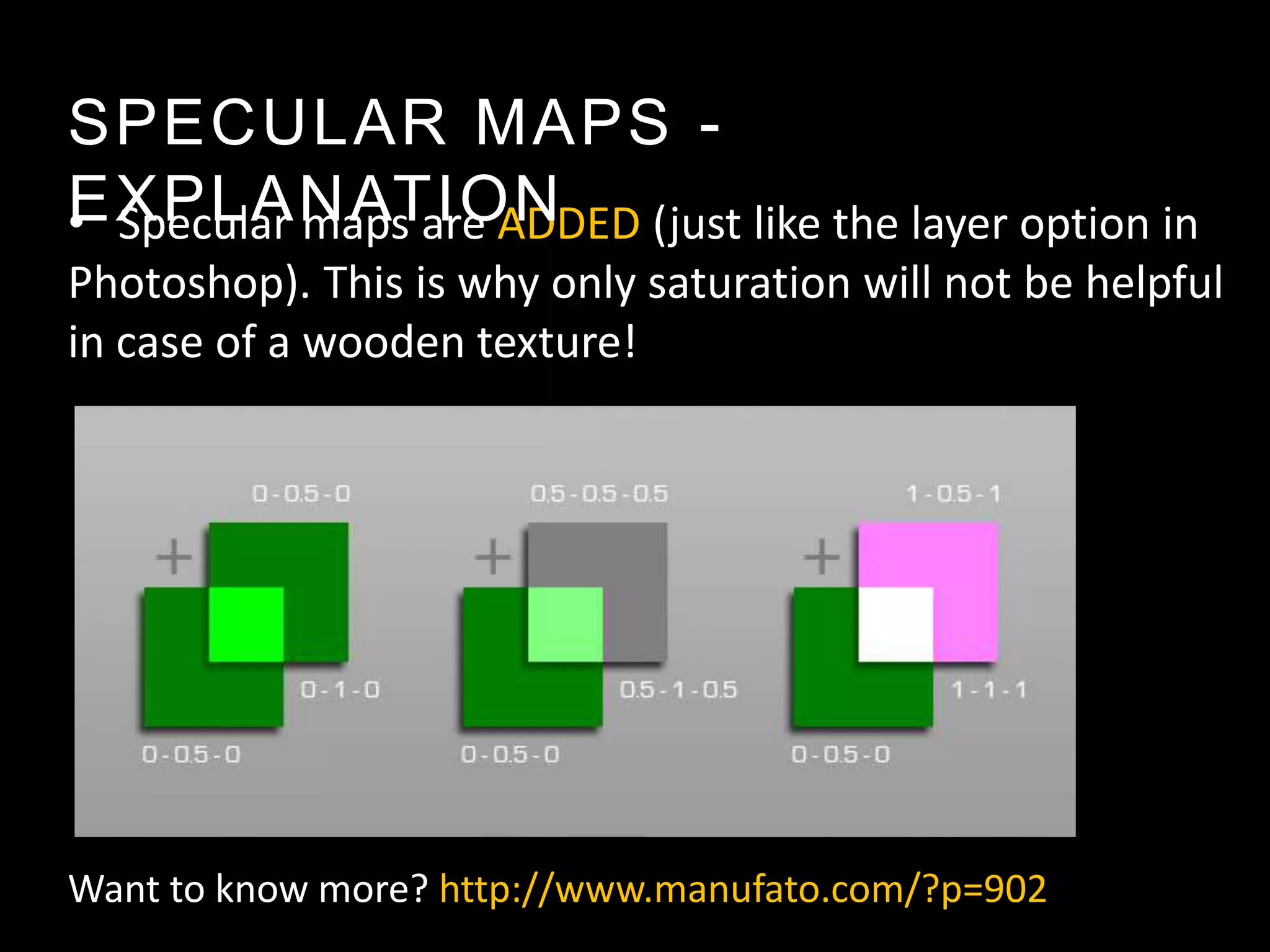 SPECULAR MAPS -
EXPLANATION (just like the layer option in
• Specular maps are ADDED
Photoshop). This is why only saturation will not be helpful
in case of a wooden texture!




Want to know more? http://www.manufato.com/?p=902
 