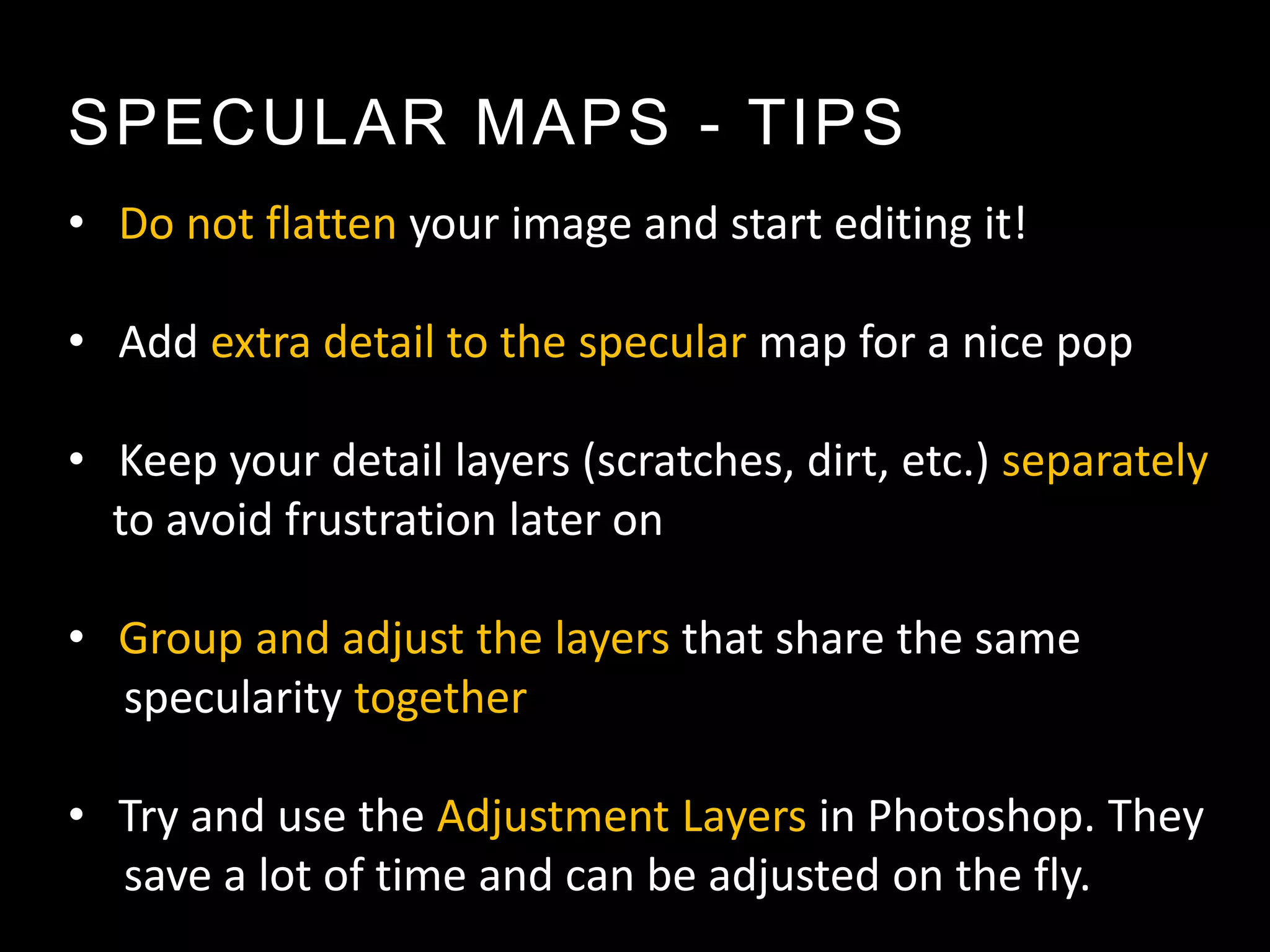 SPECULAR MAPS - TIPS
• Do not flatten your image and start editing it!

• Add extra detail to the specular map for a nice pop

• Keep your detail layers (scratches, dirt, etc.) separately
  to avoid frustration later on

• Group and adjust the layers that share the same
  specularity together

• Try and use the Adjustment Layers in Photoshop. They
  save a lot of time and can be adjusted on the fly.
 