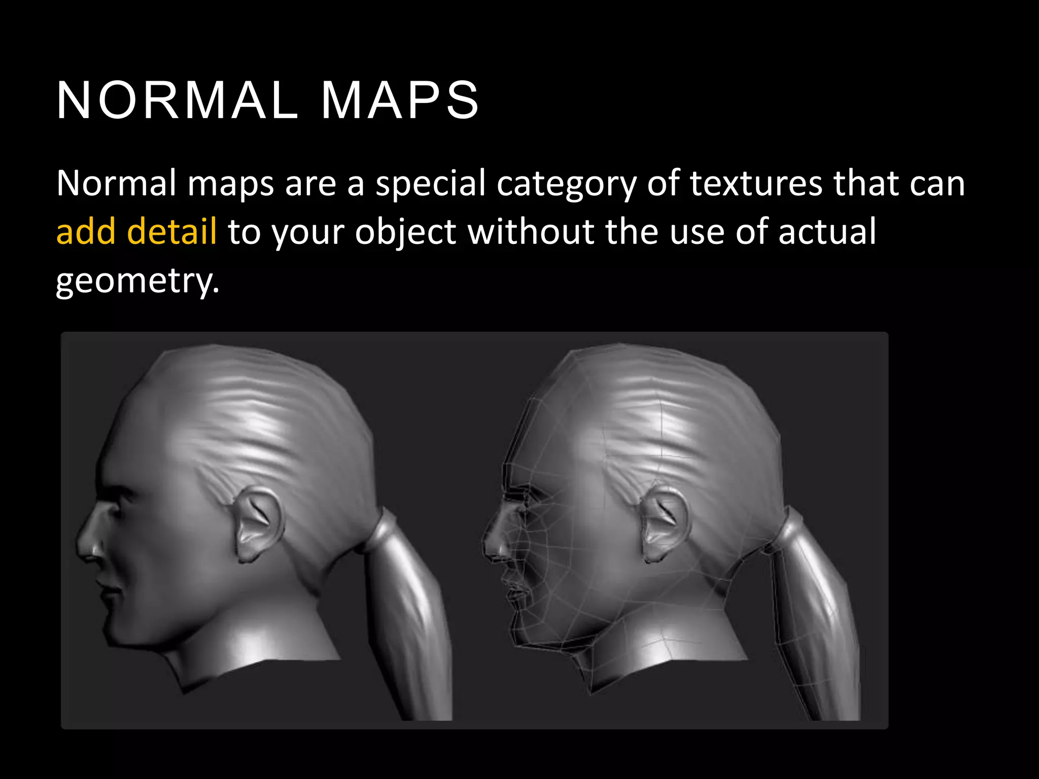 NORMAL MAPS
Normal maps are a special category of textures that can
add detail to your object without the use of actual
geometry.
 