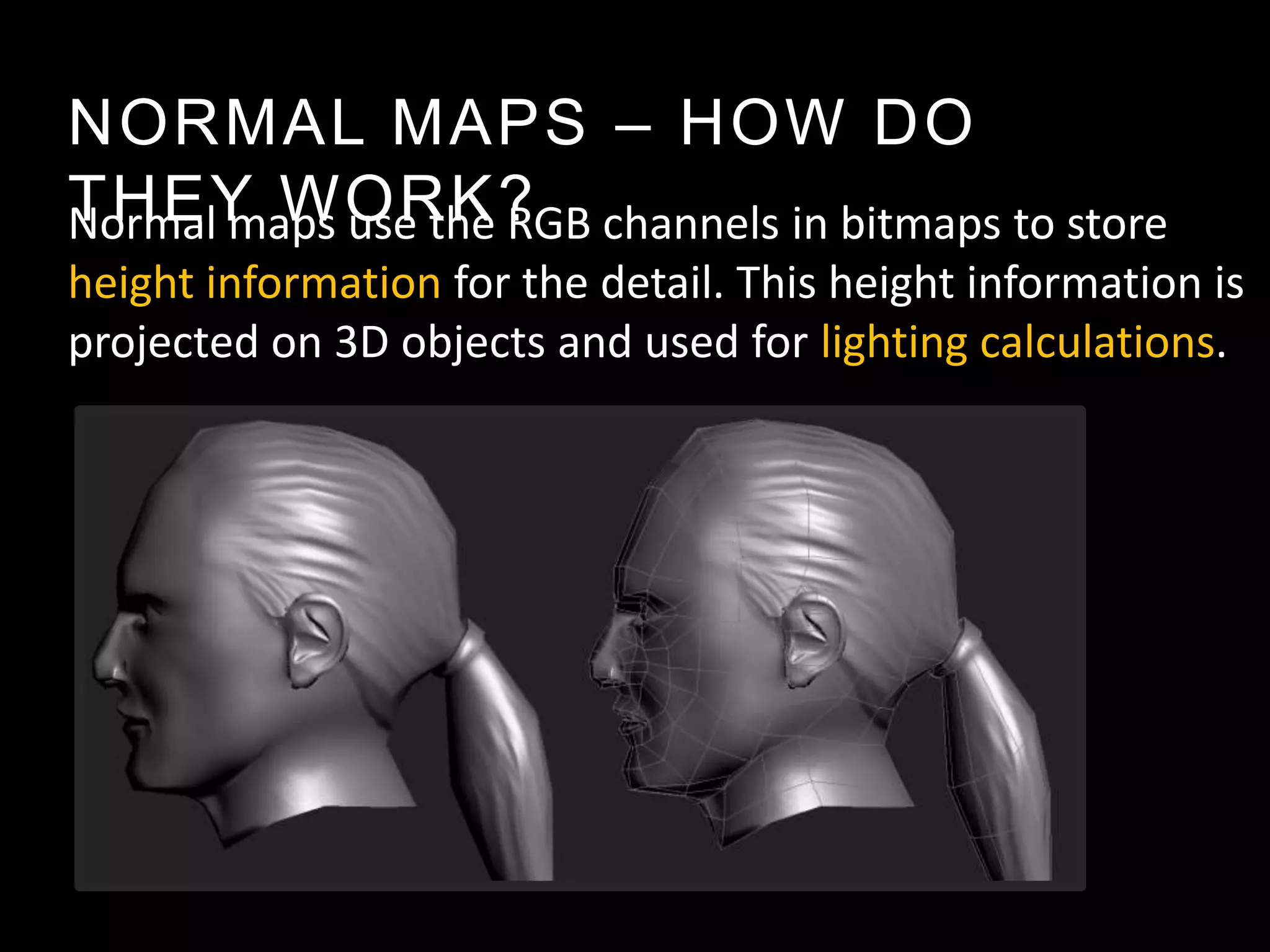 NORMAL MAPS – HOW DO
THEY WORK? channels in bitmaps to store
Normal maps use the RGB
height information for the detail. This height information is
projected on 3D objects and used for lighting calculations.
 