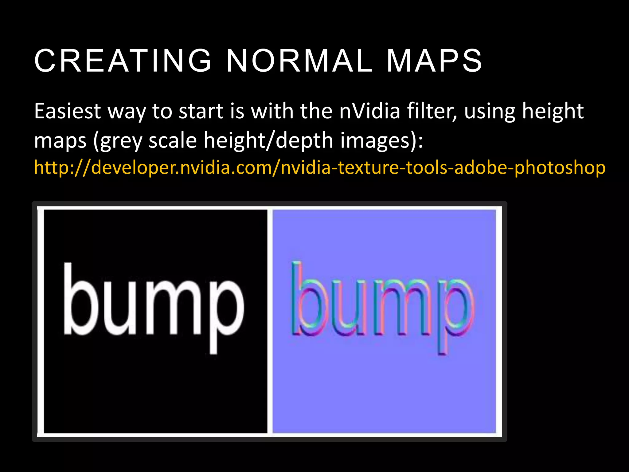 CREATING NORMAL MAPS
Easiest way to start is with the nVidia filter, using height
maps (grey scale height/depth images):
http://developer.nvidia.com/nvidia-texture-tools-adobe-photoshop
 